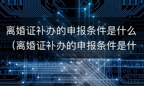 离婚证补办的申报条件是什么（离婚证补办的申报条件是什么呢）