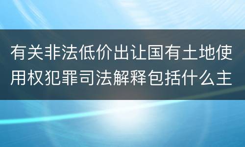 有关非法低价出让国有土地使用权犯罪司法解释包括什么主要内容