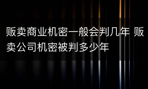 贩卖商业机密一般会判几年 贩卖公司机密被判多少年