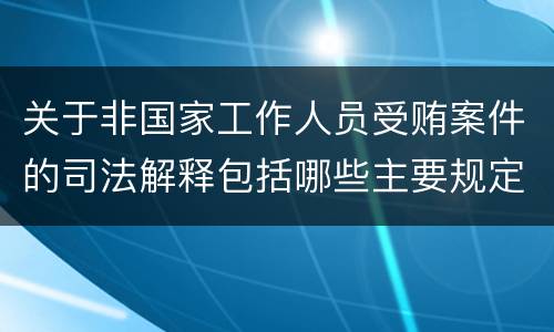 关于非国家工作人员受贿案件的司法解释包括哪些主要规定
