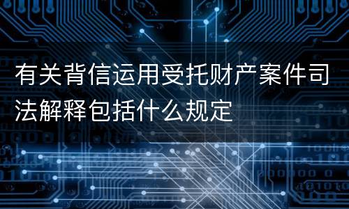 有关背信运用受托财产案件司法解释包括什么规定