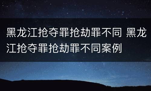 黑龙江抢夺罪抢劫罪不同 黑龙江抢夺罪抢劫罪不同案例
