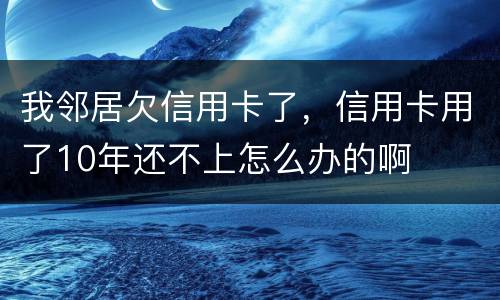 我邻居欠信用卡了，信用卡用了10年还不上怎么办的啊