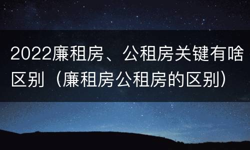 2022廉租房、公租房关键有啥区别（廉租房公租房的区别）