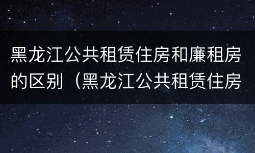 黑龙江公共租赁住房和廉租房的区别（黑龙江公共租赁住房和廉租房的区别）