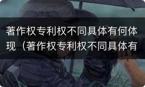 著作权专利权不同具体有何体现（著作权专利权不同具体有何体现呢）