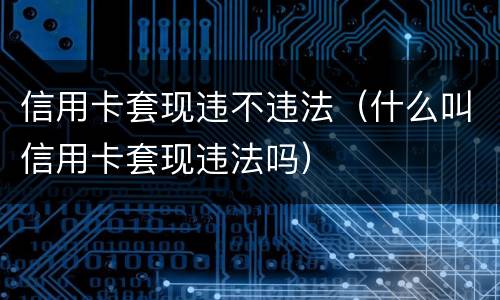 信用卡套现违不违法（什么叫信用卡套现违法吗）