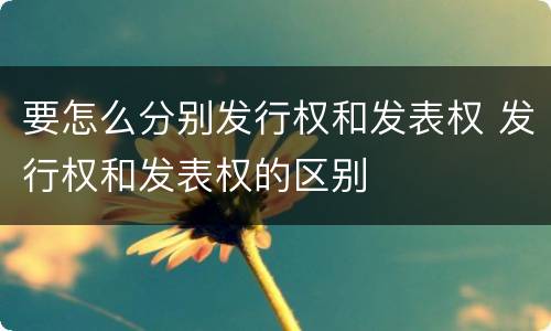 要怎么分别发行权和发表权 发行权和发表权的区别