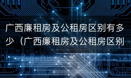 广西廉租房及公租房区别有多少（广西廉租房及公租房区别有多少个）