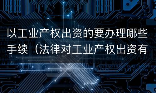 以工业产权出资的要办理哪些手续（法律对工业产权出资有无具体规定）