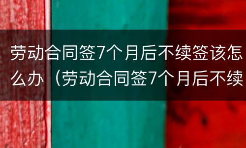 劳动合同签7个月后不续签该怎么办（劳动合同签7个月后不续签该怎么办理）