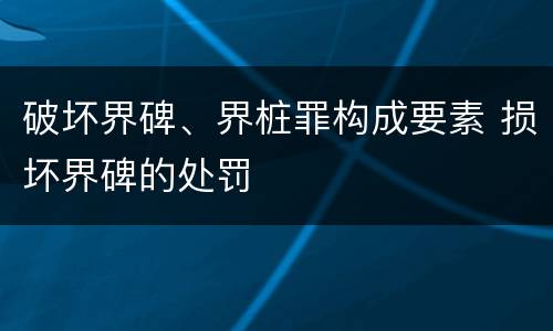 破坏界碑、界桩罪构成要素 损坏界碑的处罚
