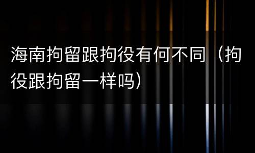 海南拘留跟拘役有何不同（拘役跟拘留一样吗）