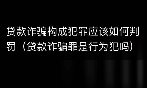 贷款诈骗构成犯罪应该如何判罚（贷款诈骗罪是行为犯吗）