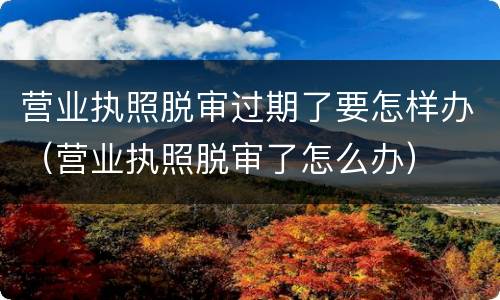 营业执照脱审过期了要怎样办（营业执照脱审了怎么办）