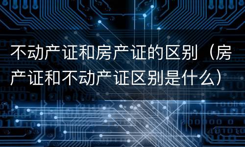 不动产证和房产证的区别（房产证和不动产证区别是什么）