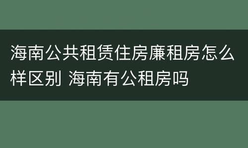 海南公共租赁住房廉租房怎么样区别 海南有公租房吗