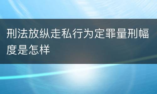 刑法放纵走私行为定罪量刑幅度是怎样