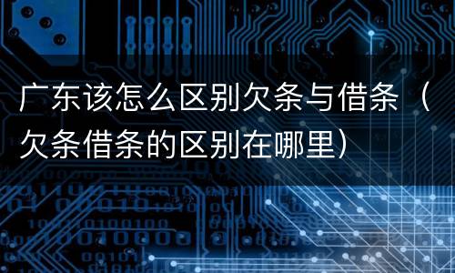广东该怎么区别欠条与借条（欠条借条的区别在哪里）