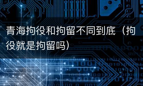 青海拘役和拘留不同到底（拘役就是拘留吗）