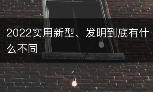2022实用新型、发明到底有什么不同