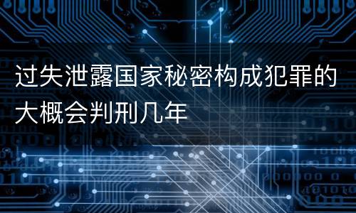 过失泄露国家秘密构成犯罪的大概会判刑几年