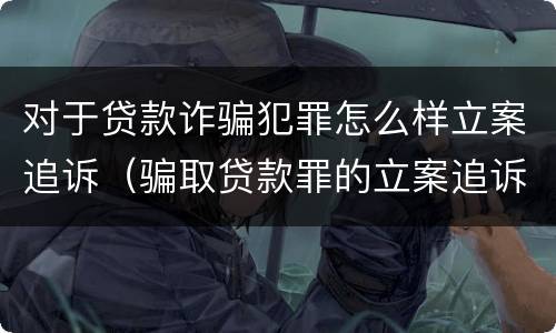 对于贷款诈骗犯罪怎么样立案追诉（骗取贷款罪的立案追诉标准）