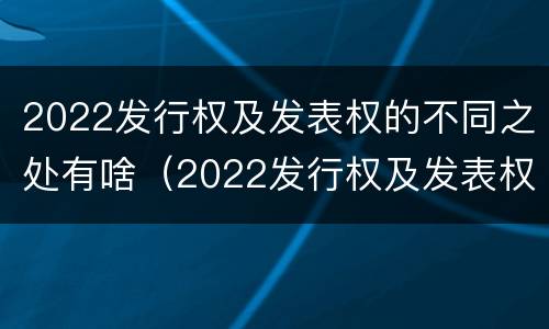 2022发行权及发表权的不同之处有啥（2022发行权及发表权的不同之处有啥区别）