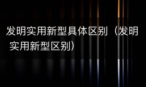 发明实用新型具体区别（发明 实用新型区别）