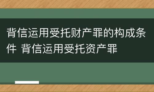 背信运用受托财产罪的构成条件 背信运用受托资产罪