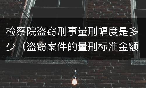 检察院盗窃刑事量刑幅度是多少（盗窃案件的量刑标准金额）