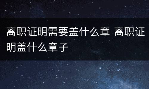 离职证明需要盖什么章 离职证明盖什么章子