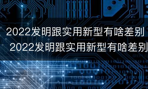 2022发明跟实用新型有啥差别 2022发明跟实用新型有啥差别呢