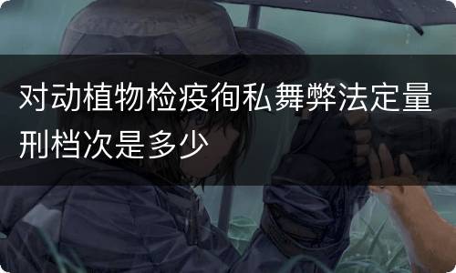 对动植物检疫徇私舞弊法定量刑档次是多少