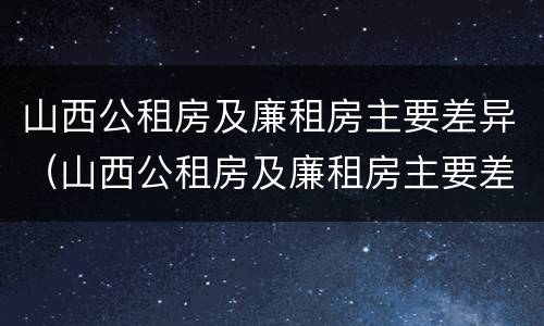 山西公租房及廉租房主要差异（山西公租房及廉租房主要差异在哪）