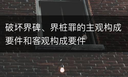 破坏界碑、界桩罪的主观构成要件和客观构成要件