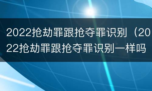 2022抢劫罪跟抢夺罪识别（2022抢劫罪跟抢夺罪识别一样吗）