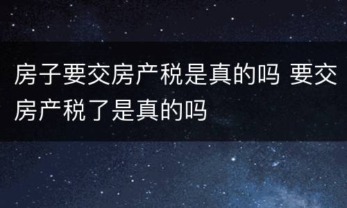 房子要交房产税是真的吗 要交房产税了是真的吗