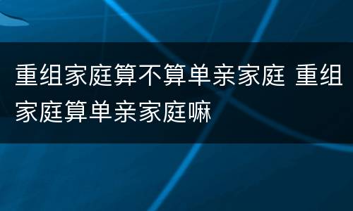 重组家庭算不算单亲家庭 重组家庭算单亲家庭嘛
