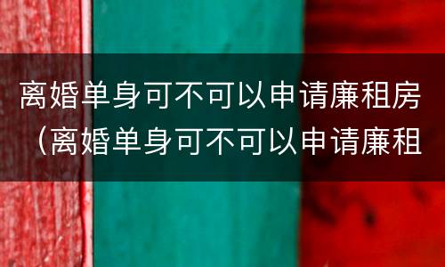 离婚单身可不可以申请廉租房（离婚单身可不可以申请廉租房子）