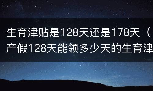 生育津贴是128天还是178天（产假128天能领多少天的生育津贴）