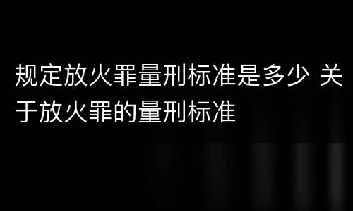 规定放火罪量刑标准是多少 关于放火罪的量刑标准