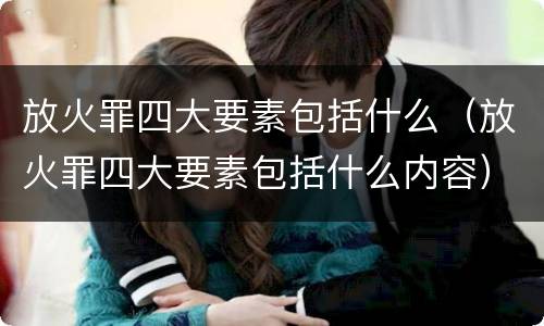放火罪四大要素包括什么（放火罪四大要素包括什么内容）