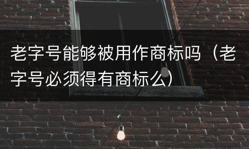 老字号能够被用作商标吗（老字号必须得有商标么）