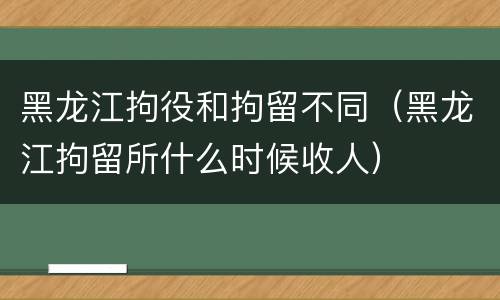 黑龙江拘役和拘留不同（黑龙江拘留所什么时候收人）