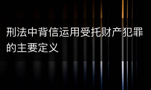 刑法中背信运用受托财产犯罪的主要定义
