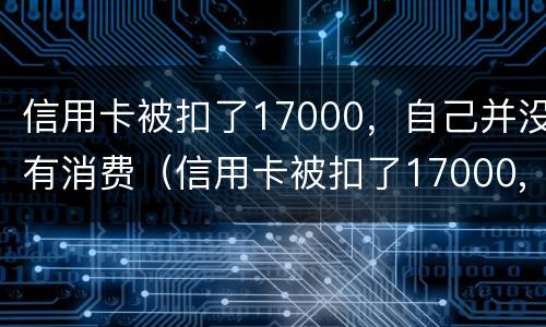 信用卡被扣了17000，自己并没有消费（信用卡被扣了17000,自己并没有消费怎么回事）