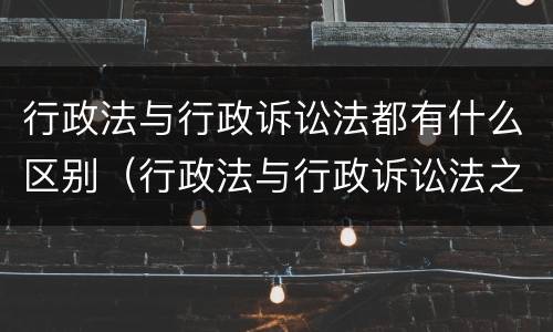 行政法与行政诉讼法都有什么区别（行政法与行政诉讼法之间的关系）