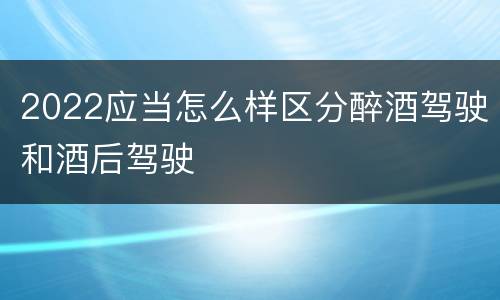 2022应当怎么样区分醉酒驾驶和酒后驾驶