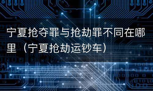 宁夏抢夺罪与抢劫罪不同在哪里（宁夏抢劫运钞车）